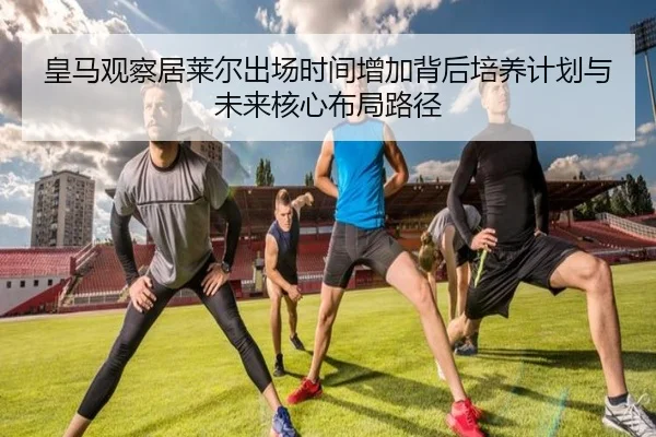 皇马观察居莱尔出场时间增加背后培养计划与未来核心布局路径
