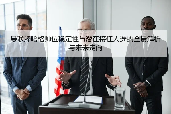 曼联滕哈格帅位稳定性与潜在接任人选的全景解析与未来走向