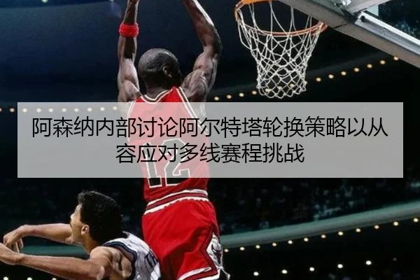 阿森纳内部讨论阿尔特塔轮换策略以从容应对多线赛程挑战