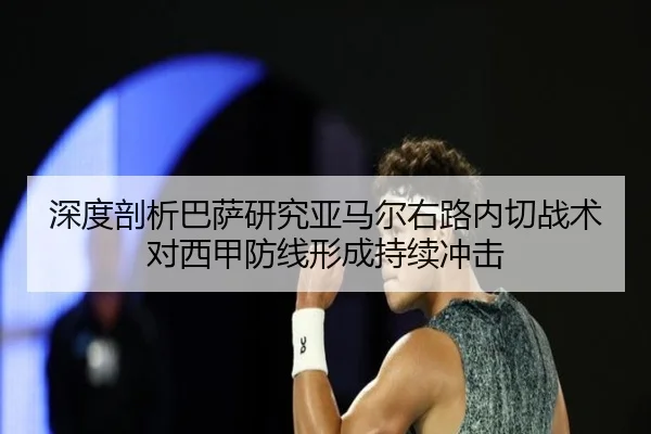 深度剖析巴萨研究亚马尔右路内切战术对西甲防线形成持续冲击 | c7c7·app