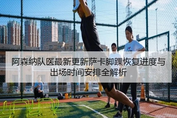 阿森纳队医最新更新萨卡脚踝恢复进度与出场时间安排全解析 | c7c7·app