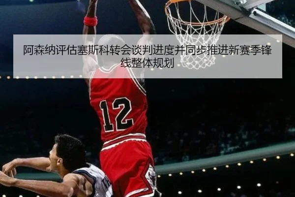 阿森纳评估塞斯科转会谈判进度并同步推进新赛季锋线整体规划 | c7c7·app