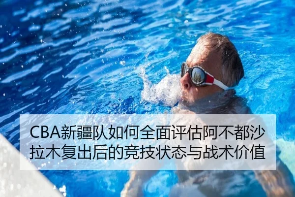 CBA新疆队如何全面评估阿不都沙拉木复出后的竞技状态与战术价值 | c7c7·app