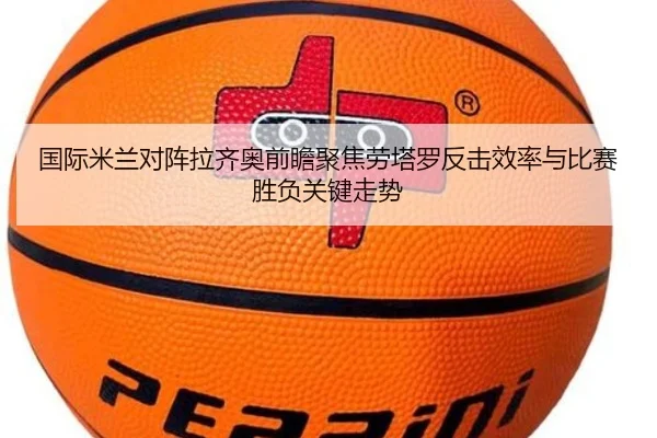 国际米兰对阵拉齐奥前瞻聚焦劳塔罗反击效率与比赛胜负关键走势 | c7c7·app